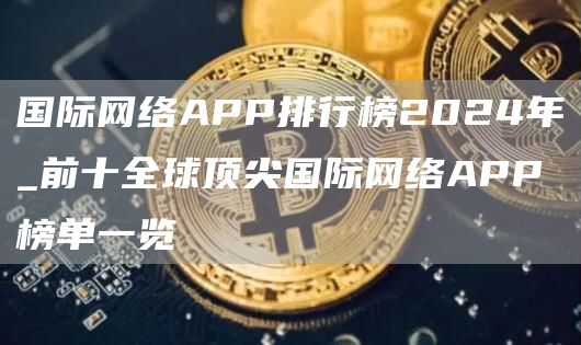 国际网络APP排行榜2024年_前十全球顶尖国际网络APP榜单一览